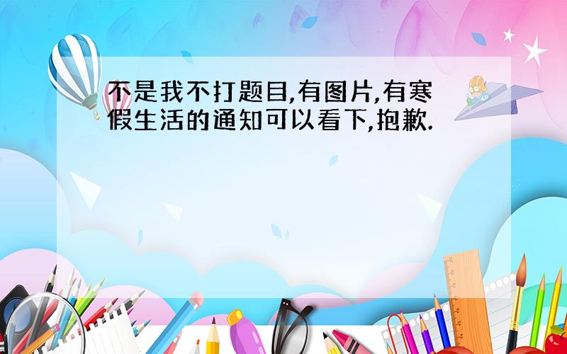 不是我不打题目,有图片,有寒假生活的通知可以看下,抱歉.