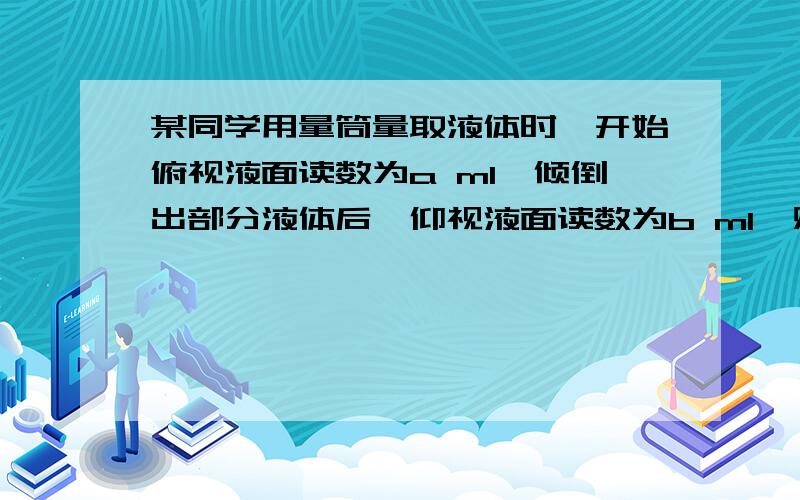 某同学用量筒量取液体时,开始俯视液面读数为a ml,倾倒出部分液体后,仰视液面读数为b ml,则该同学倾倒出的液体的体积