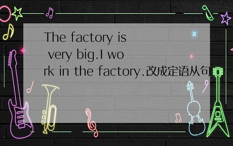 The factory is very big.I work in the factory.改成定语从句