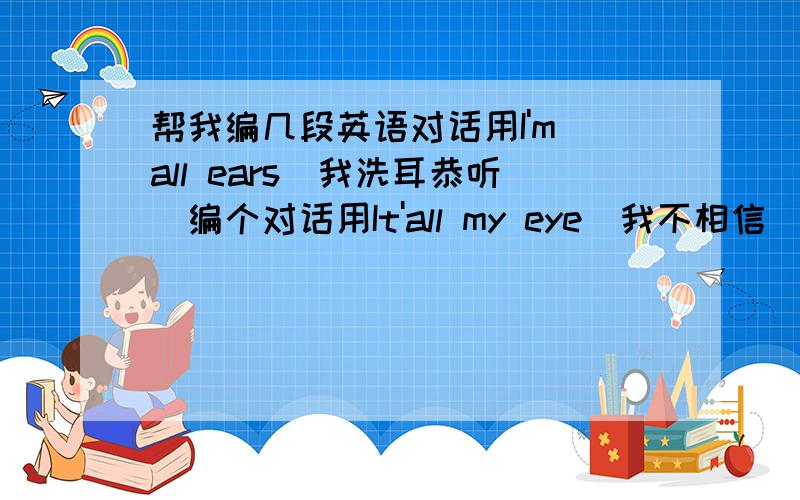 帮我编几段英语对话用I'm all ears(我洗耳恭听）编个对话用It'all my eye(我不相信）编个对话用It