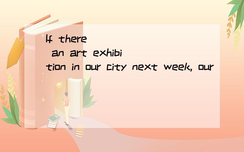 If there _____ an art exhibition in our city next week, our