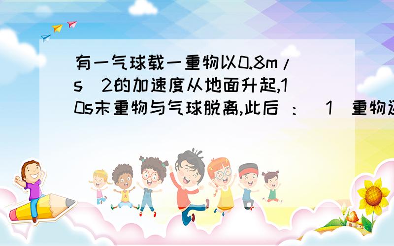 有一气球载一重物以0.8m/s^2的加速度从地面升起,10s末重物与气球脱离,此后 ：（1）重物还能上升的距离和时间各为