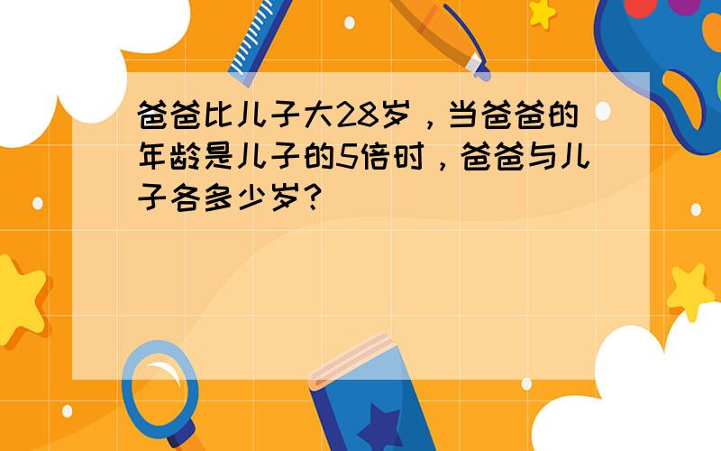 爸爸比儿子大28岁，当爸爸的年龄是儿子的5倍时，爸爸与儿子各多少岁？