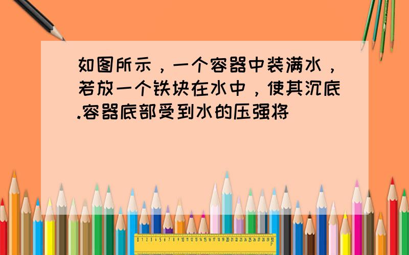 如图所示，一个容器中装满水，若放一个铁块在水中，使其沉底.容器底部受到水的压强将（　　）