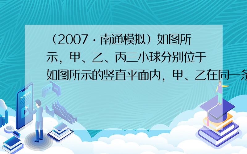 （2007•南通模拟）如图所示，甲、乙、丙三小球分别位于如图所示的竖直平面内，甲、乙在同一条直线上，甲、丙在同一条水平线