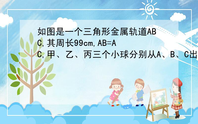 如图是一个三角形金属轨道ABC,其周长99cm,AB=AC,甲、乙、丙三个小球分别从A、B、C出发以相同的速度向B、C、