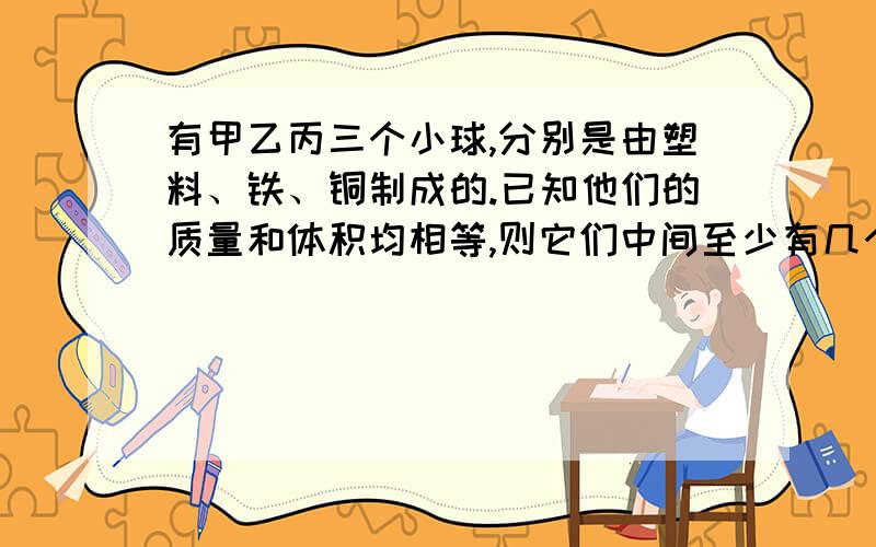 有甲乙丙三个小球,分别是由塑料、铁、铜制成的.已知他们的质量和体积均相等,则它们中间至少有几个球