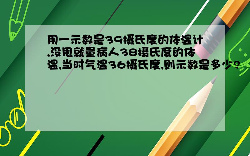 用一示数是39摄氏度的体温计,没甩就量病人38摄氏度的体温,当时气温36摄氏度,则示数是多少?