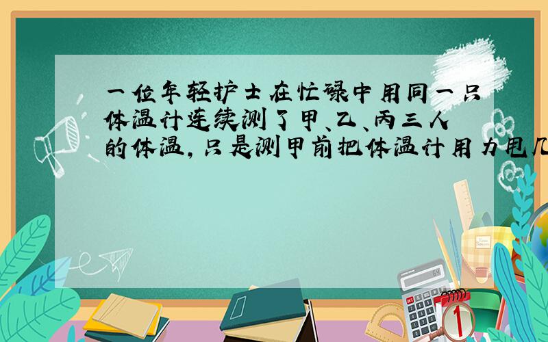 一位年轻护士在忙碌中用同一只体温计连续测了甲、乙、丙三人的体温，只是测甲前把体温计用力甩几下，测得数是37.2℃，中途没