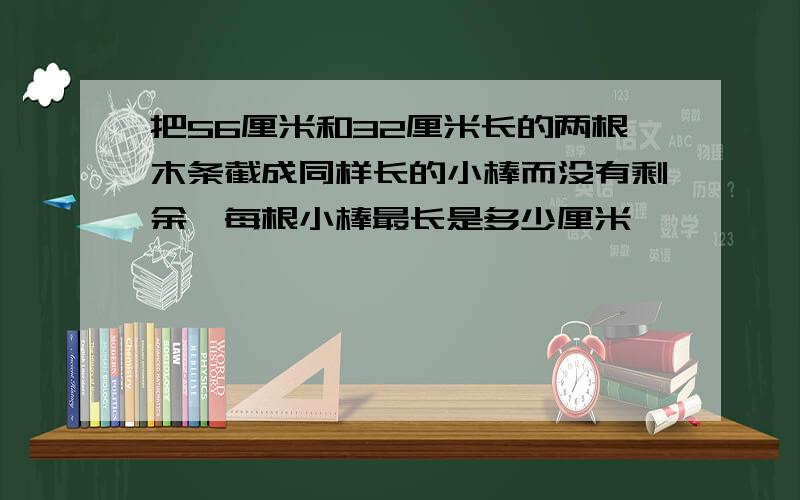 把56厘米和32厘米长的两根木条截成同样长的小棒而没有剩余,每根小棒最长是多少厘米