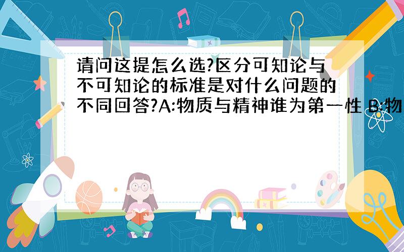 请问这提怎么选?区分可知论与不可知论的标准是对什么问题的不同回答?A:物质与精神谁为第一性 B:物质是否决定精神 C:物