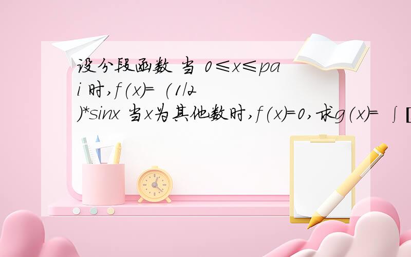 设分段函数 当 0≤x≤pai 时,f(x)= (1/2)*sinx 当x为其他数时,f(x)=0,求g(x)= ∫[x