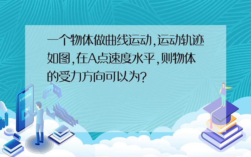 一个物体做曲线运动,运动轨迹如图,在A点速度水平,则物体的受力方向可以为?