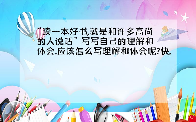 “读一本好书,就是和许多高尚的人说话” 写写自己的理解和体会.应该怎么写理解和体会呢?快,