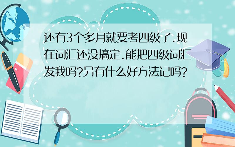 还有3个多月就要考四级了.现在词汇还没搞定.能把四级词汇发我吗?另有什么好方法记吗?