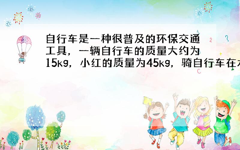 自行车是一种很普及的环保交通工具，一辆自行车的质量大约为15kg，小红的质量为45kg，骑自行车在水平路面行进时，前后轮