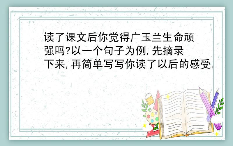 读了课文后你觉得广玉兰生命顽强吗?以一个句子为例,先摘录下来,再简单写写你读了以后的感受.