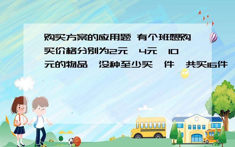 购买方案的应用题 有个班想购买价格分别为2元、4元、10元的物品,没种至少买一件,共买16件,恰好用了50元.若2元的买