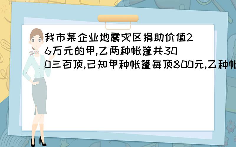 我市某企业地震灾区捐助价值26万元的甲,乙两种帐篷共300三百顶,已知甲种帐篷每顶800元,乙种帐每顶1000元,问甲,