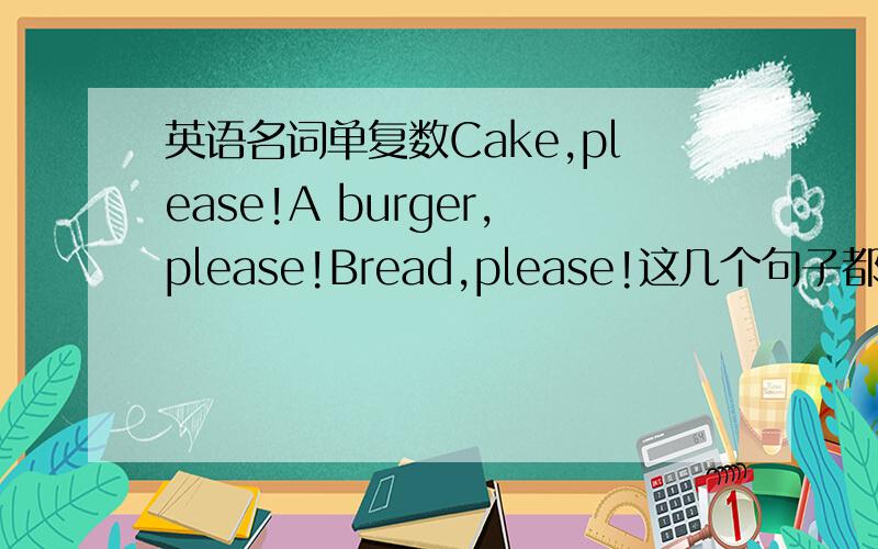 英语名词单复数Cake,please!A burger,please!Bread,please!这几个句子都对吗?bre