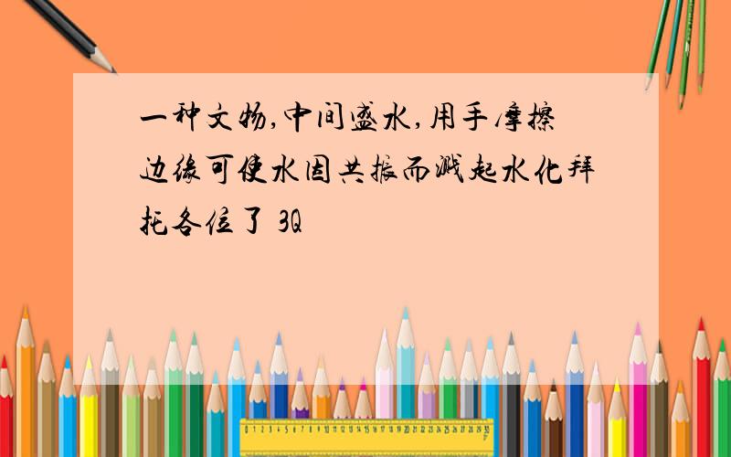 一种文物,中间盛水,用手摩擦边缘可使水因共振而溅起水化拜托各位了 3Q