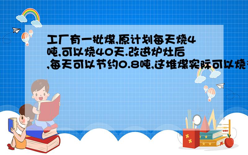 工厂有一批煤,原计划每天烧4吨,可以烧40天.改进炉灶后,每天可以节约0.8吨,这堆煤实际可以烧多少天?