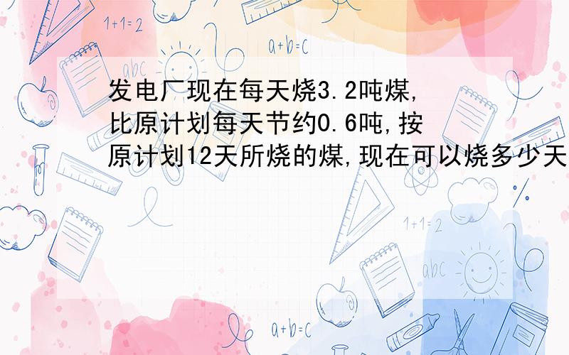 发电厂现在每天烧3.2吨煤,比原计划每天节约0.6吨,按原计划12天所烧的煤,现在可以烧多少天?