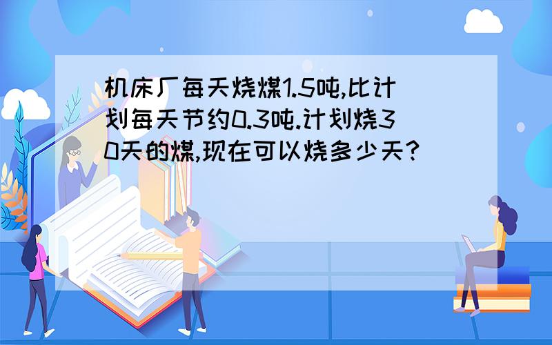 机床厂每天烧煤1.5吨,比计划每天节约0.3吨.计划烧30天的煤,现在可以烧多少天?