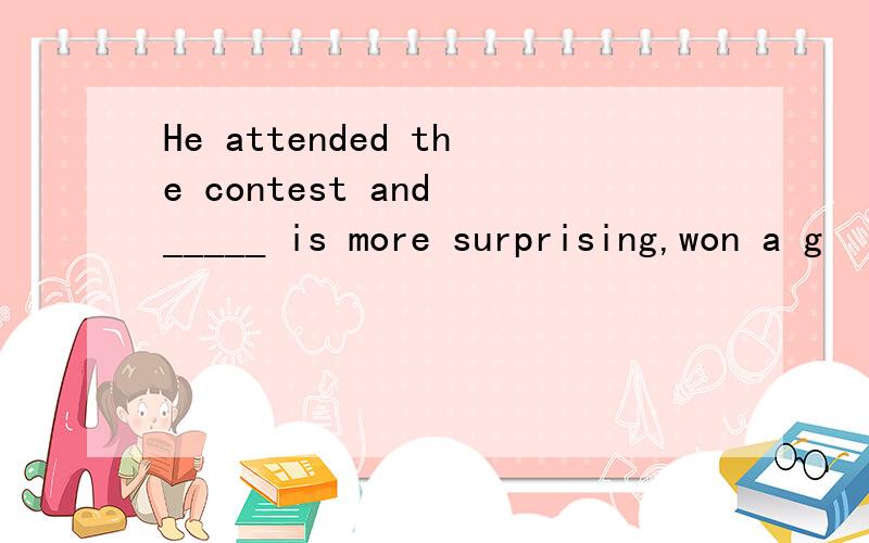 He attended the contest and _____ is more surprising,won a g