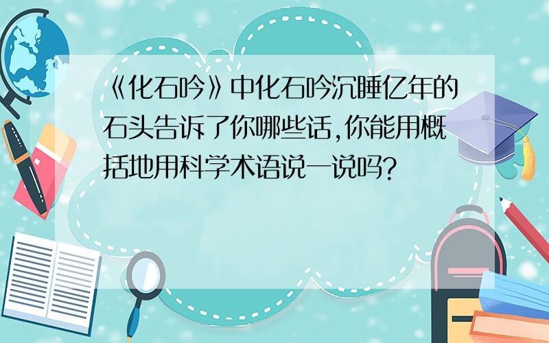 《化石吟》中化石吟沉睡亿年的石头告诉了你哪些话,你能用概括地用科学术语说一说吗?