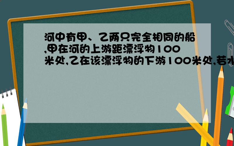 河中有甲、乙两只完全相同的船,甲在河的上游距漂浮物100米处,乙在该漂浮物的下游100米处,若水流速度不变,两船都以最大