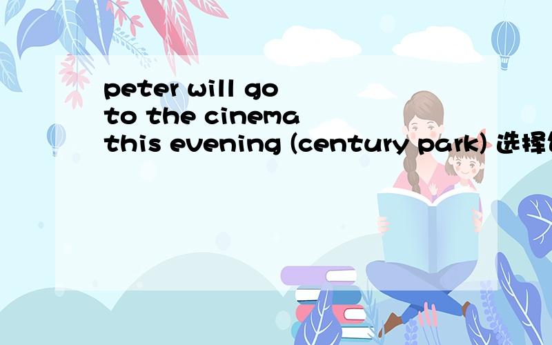 peter will go to the cinema this evening (century park) 选择句