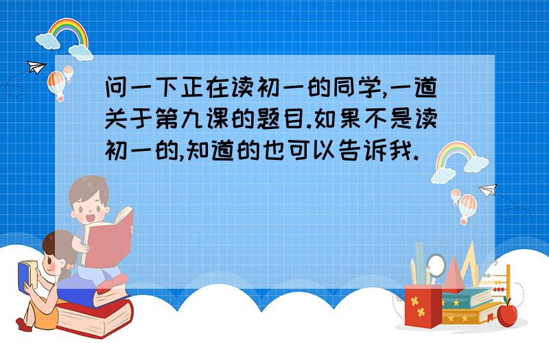 问一下正在读初一的同学,一道关于第九课的题目.如果不是读初一的,知道的也可以告诉我.