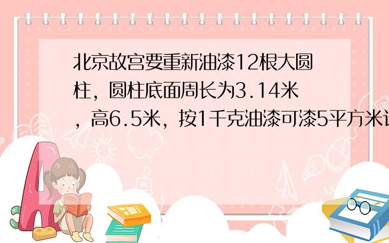 北京故宫要重新油漆12根大圆柱，圆柱底面周长为3.14米，高6.5米，按1千克油漆可漆5平方米计算，漆这些大圆柱要多少千