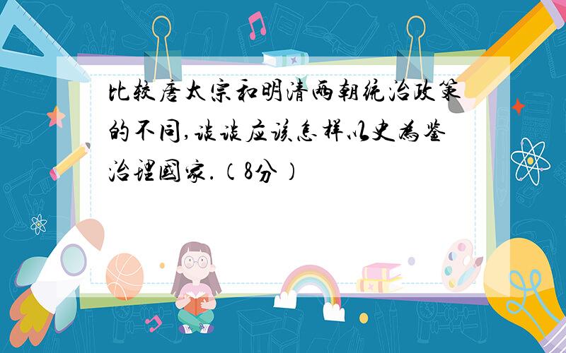 比较唐太宗和明清两朝统治政策的不同,谈谈应该怎样以史为鉴治理国家.（8分）