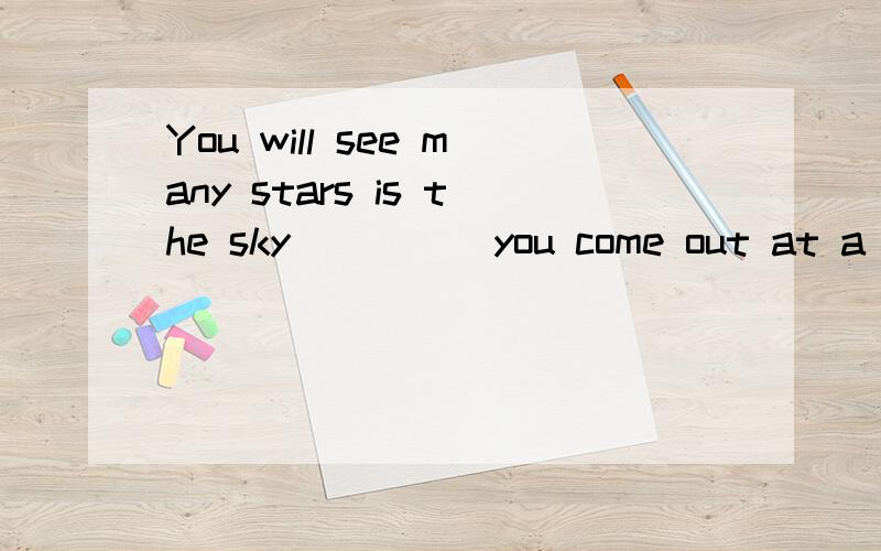 You will see many stars is the sky_____you come out at a fin