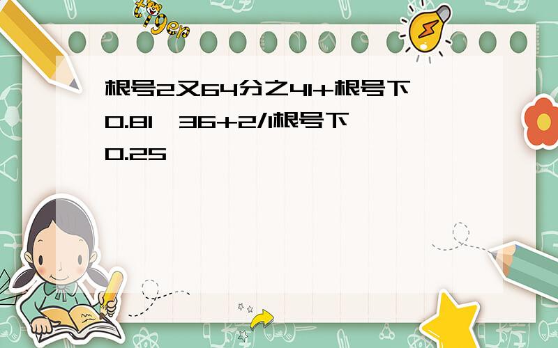 根号2又64分之41+根号下0.81*36+2/1根号下0.25