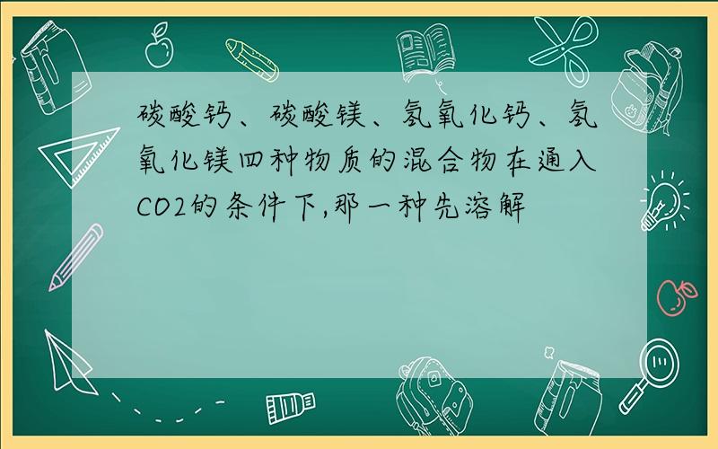 碳酸钙、碳酸镁、氢氧化钙、氢氧化镁四种物质的混合物在通入CO2的条件下,那一种先溶解