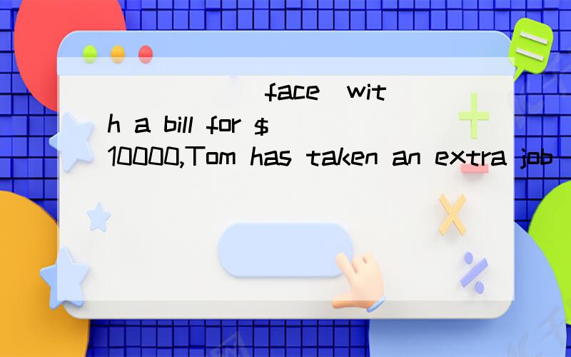 _____(face)with a bill for $10000,Tom has taken an extra job