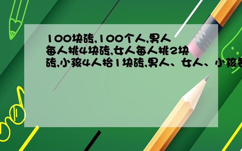 100块砖,100个人,男人每人挑4块砖,女人每人挑2块砖,小孩4人抬1块砖,男人、女人、小孩各有多少人?