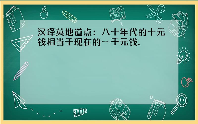 汉译英地道点：八十年代的十元钱相当于现在的一千元钱.