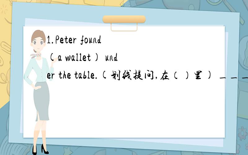 1.Peter found (a wallet) under the table.(划线提问,在（）里) ___ ___