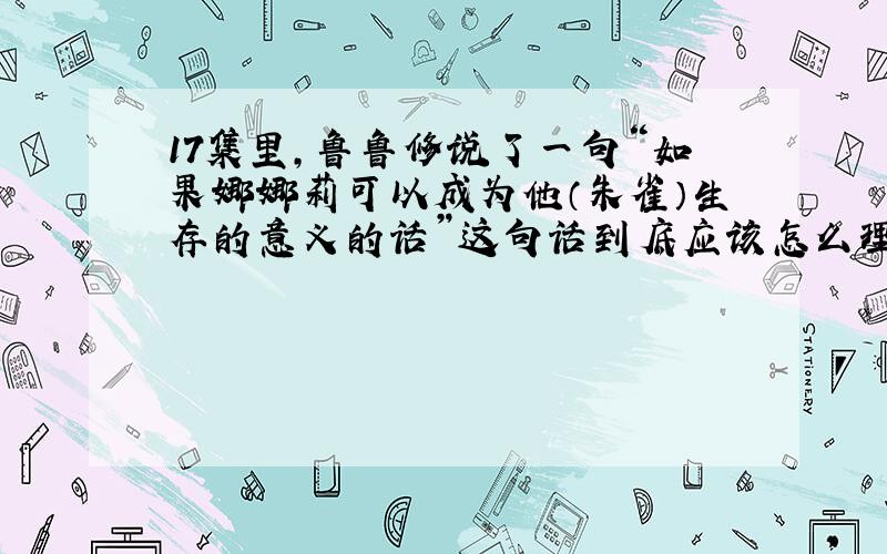 17集里,鲁鲁修说了一句“如果娜娜莉可以成为他（朱雀）生存的意义的话”这句话到底应该怎么理解?