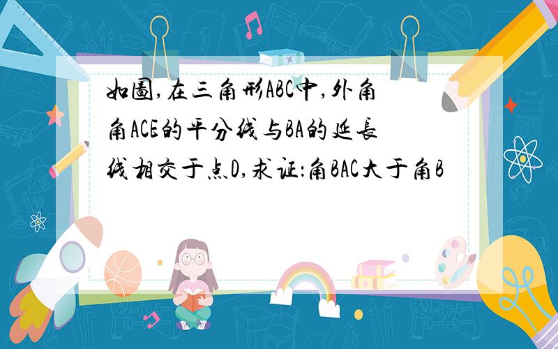 如图,在三角形ABC中,外角角ACE的平分线与BA的延长线相交于点D,求证：角BAC大于角B