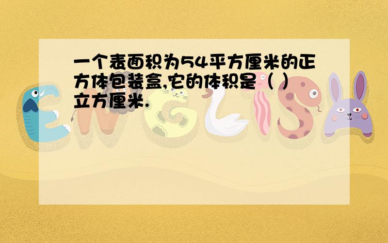 一个表面积为54平方厘米的正方体包装盒,它的体积是（ ）立方厘米.