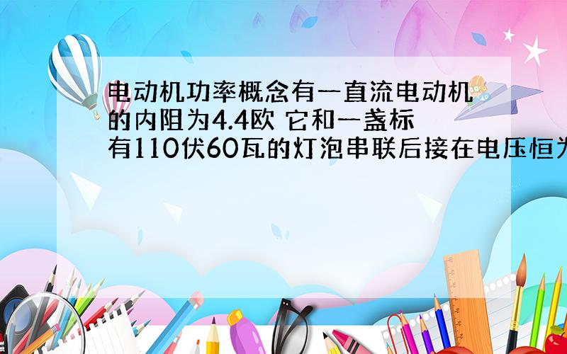 电动机功率概念有一直流电动机的内阻为4.4欧 它和一盏标有110伏60瓦的灯泡串联后接在电压恒为220伏的电路两端 灯泡