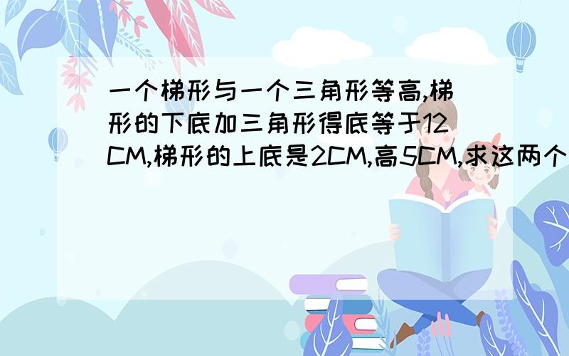 一个梯形与一个三角形等高,梯形的下底加三角形得底等于12CM,梯形的上底是2CM,高5CM,求这两个图形的面积