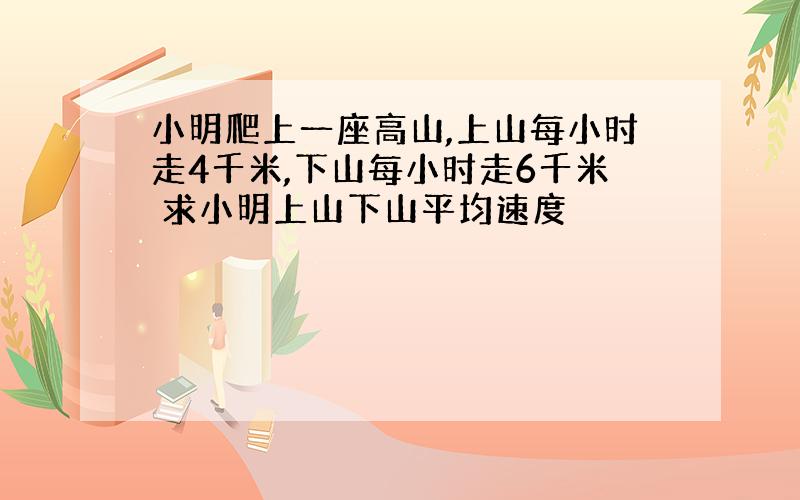 小明爬上一座高山,上山每小时走4千米,下山每小时走6千米 求小明上山下山平均速度