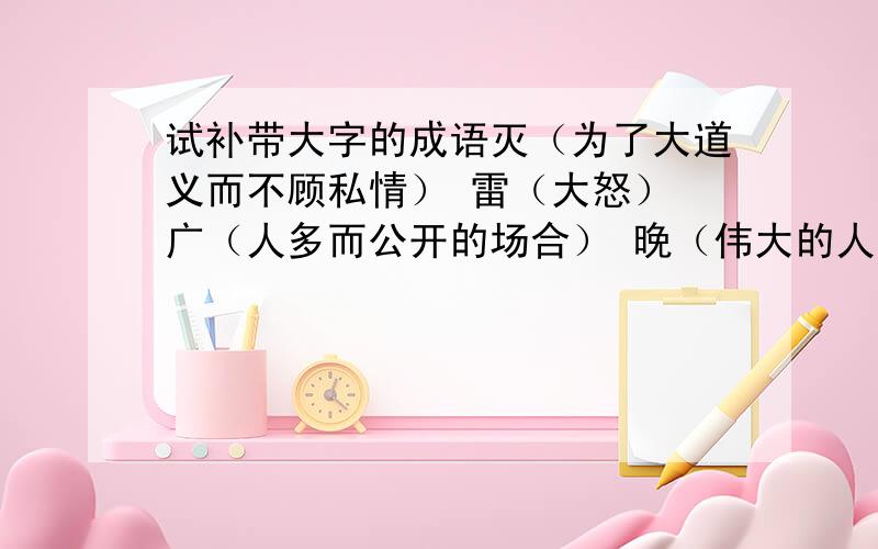 试补带大字的成语灭（为了大道义而不顾私情） 雷（大怒） 广（人多而公开的场合） 晚（伟大的人才成就较迟） 大（菩萨的胸怀