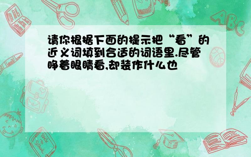 请你根据下面的提示把“看”的近义词填到合适的词语里.尽管睁着眼睛看,却装作什么也